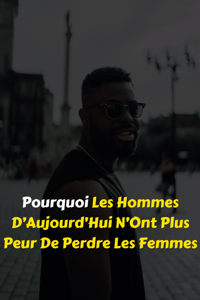 Pourquoi Les Hommes D’Aujourd’Hui N’Ont Plus Peur De Perdre Les Femmes